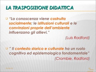 LA TRASPOSIZIONE DIDATTICA “ La conoscenza viene  costruita socialmente ; le  istituzioni culturali  e le  convinzioni proprie dell’ambiente  influenzano gli allievi.” ( Luis Radford )   ”  Il  contesto storico e culturale  ha un ruolo cognitivo ed epistemologico fondamentale”  ( Crombie, Radford ) 21/01/10 Flavia Giannoli  LF – seminari del mercoledì  