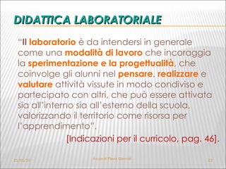 DIDATTICA LABORATORIALE “ Il  laboratorio  è da intendersi in generale come una  modalità di lavoro   che incoraggia la  sperimentazione e la progettualità , che coinvolge gli alunni nel  pensare ,  realizzare  e  valutare  attività vissute in modo condiviso e partecipato con altri, che può essere attivata sia all’interno sia all’esterno della scuola, valorizzando il territorio come risorsa per l’apprendimento”.  [Indicazioni per il curricolo, pag. 46]. 21/01/10 A cura di Flavia Giannoli 