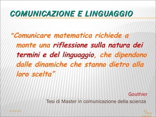 COMUNICAZIONE E LINGUAGGIO “ Comunicare matematica richiede a monte una  riflessione sulla natura dei termini e del  linguaggio , che dipendono dalle dinamiche che stanno dietro alla loro scelta”   Gouthier Tesi di Master in comunicazione della scienza  21/01/10 Flavia Giannoli  LF – seminari del mercoledì  