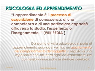 PSICOLOGIA ED APPRENDIMENTO “ L'apprendimento è il  processo di acquisizione  di conoscenza, di una competenza o di una particolare capacità attraverso lo studio, l'esperienza o l'insegnamento. “ (WIKIPEDIA  ) Dal punto di vista psicologico si parla di apprendimento quando si verifica un  adattamento nel comportamento del soggetto  a seguito di una esperienza che influenza significativamente le sue connessioni neuronali e le strutture cerebrali .   21/01/10 A cura di Flavia Giannoli  