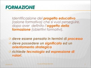 FORMAZIONE Identificazione del  progetto educativo   (azione formativa) che si vuol perseguire, dopo aver  definito l’ oggetto della formazione   (obiettivi formativi). deve essere pensata in termini di  processo deve possedere un  significato  ed un   orientamento strategico richiede  tecnologia  ed  espressione di valori . 21/01/10 A cura di Flavia Giannoli 