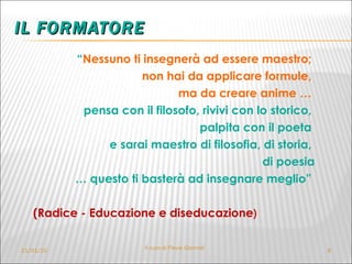 IL FORMATORE “ Nessuno ti insegnerà ad essere maestro;  non hai da applicare formule,  ma da creare anime …  pensa con il filosofo, rivivi con lo storico,  palpita con il poeta  e sarai maestro di filosofia, di storia,  di poesia …  questo ti basterà ad insegnare meglio”  (Radice - Educazione e diseducazione ) 21/01/10 A cura di Flavia Giannoli 