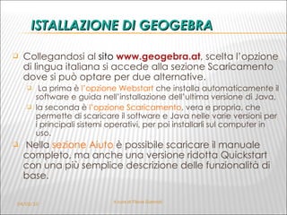 ISTALLAZIONE DI GEOGEBRA Collegandosi al  sito  www.geogebra.at , scelta l’opzione di lingua italiana si accede alla sezione Scaricamento dove si può optare per due alternative. La prima è  l’opzione Webstart  che installa automaticamente il software e guida nell’installazione dell’ultima versione di Java,  la seconda è  l’opzione Scaricamento , vera e propria, che permette di scaricare il software e Java nelle varie versioni per i principali sistemi operativi, per poi installarli sul computer in uso. Nella  sezione Aiuto  è possibile scaricare il manuale completo, ma anche una versione ridotta Quickstart con una più semplice descrizione delle funzionalità di base.  04/02/10 A cura di Flavia Giannoli 
