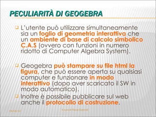 PECULIARITÀ DI GEOGEBRA L’utente può utilizzare simultaneamente sia un  foglio di geometria interattiva  che un  ambiente di base di calcolo simbolico C.A.S   (ovvero con funzioni in numero ridotto di Computer Algebra System).  Geogebra  può stampare su file html la figura,   che può essere aperta su qualsiasi computer e funzionare  in modo interattivo   (dopo aver scaricato il SW in modo automatico). Inoltre è possibile pubblicare sul web   anche il  protocollo di costruzione . 04/02/10 A cura di Flavia Giannoli 