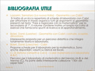 BIBLIOGRAFIA UTILE Lazzarini, Sarnataro (La nuova Italia) - Geometria con Cabrì:   Si tratta di un ricco repertorio di schede di laboratorio con Cabri per affrontare in modo organico tutti gli argomenti di geometria presenti nel testo “Fare e ragionare con la matematica” per la secondaria di 1°. Il volume contiene inoltre un'ampia raccolta di esercizi che forniscono spunti di ricerca e di approfondimento. Boieri, Danè (Loesher) - Geometria con Cabrì: costruire, scoprire, dimostrare. Interessante proposta per un percorso didattico che integra totalmente teoria e laboratorio. Boieri, Danè (Loescher) - Cabrì Propone schede per il laboratorio per la matematica. Sono anche disponibili i volumi su Derive ed Excel. C. Di Stefano (Ghisetti e Corvi) – Cabrì matematica in laboratorio A-B-C   Percorso per il laboratorio di matematica del biennio (A-B) e del triennio (C). Fa parte della interessante collezione “i libri del saper fare”. 6 dicembre 2005 - Flavia Giannoli 04/02/10 A cura di Flavia Giannoli 
