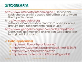 SITOGRAFIA http://www.osservatoriotecnologico.it   servizio del MIUR che da anni si occupa dell'utilizzo del software libero per le scuole. http :// www.geogebra.org software di "matematica dinamica" open source e gratuito per l'insegnamento nella scuola. http://www.geogebra.org/en/wiki/index.php/Italian   Costruzioni geometriche on line con Geogebra (per tutti gli ordini di scuola)   Cabrì-applicazioni  :  http://users.libero.it/prof.lazzarini/   http://www.scamat.it/pagine/cabri.htm#ESEMPI http://www.cabri.net/cabrijava/   http://www.matematica.it/tomasi/figure3d/   04/02/10 A cura di Flavia Giannoli 