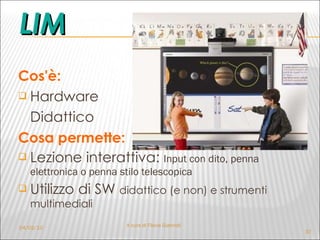 LIM Cos'è: Hardware  Didattico Cosa permette: Lezione interattiva:  Input con dito, penna elettronica o penna stilo telescopica Utilizzo di SW  didattico (e non) e strumenti multimediali 04/02/10 A cura di Flavia Giannoli 