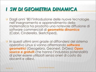 I  SW DI GEOMETRIA DINAMICA Dagli anni ’80 l’introduzione delle nuove tecnologie nell’insegnamento e apprendimento della matematica ha prodotto una notevole diffusione di software commerciali di  geometria dinamica   (Cabri, Cinderella, Sketchped).  In questi ultimi anni grazie al diffondersi del sistema operativo Linux si vanno affermando  software geometrici   (Geogebra, Geonext, DrGeo)  Open source e gratuiti   che hanno l’indubbia potenzialità di poter essere utilizzati senza oneri di costo da docenti e allievi. 04/02/10 A cura di Flavia Giannoli 