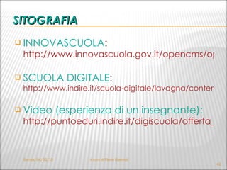 INNOVASCUOLA :  http://www.innovascuola.gov.it/opencms/opencms/lim/lim.html   SCUOLA DIGITALE :  http://www.indire.it/scuola-digitale/lavagna/content/index.php?action=read_pag1&id_cnt=6526   Video (esperienza di un insegnante):  http://puntoeduri.indire.it/digiscuola/offerta_lo/lo/117/   SITOGRAFIA Gorizia,  04/02/10 A cura di Flavia Giannoli 