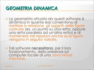 GEOMETRIA DINAMICA La geometr i a attuata da questi software è  dinamica   in quanto essi consentono di  mettere in relazione  gli oggetti delle figure costruite  (es. un punto su una retta, oppure una retta parallela ad un'altra retta) e di  mantenere tali relazioni anche se le figure vengono in seguito variate. Tali software  necessitano,  per il loro funzionamento, della presenza sul computer locale di una  Java virtual machine . 04/02/10 A cura di Flavia Giannoli 