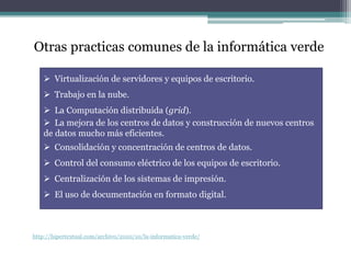 Otras practicas comunes de la informática verde
 Virtualización de servidores y equipos de escritorio.
 Trabajo en la nube.
 La Computación distribuida (grid).
 La mejora de los centros de datos y construcción de nuevos centros
de datos mucho más eficientes.
 Consolidación y concentración de centros de datos.
 Control del consumo eléctrico de los equipos de escritorio.
 Centralización de los sistemas de impresión.
 El uso de documentación en formato digital.
http://hipertextual.com/archivo/2010/10/la-informatica-verde/
 