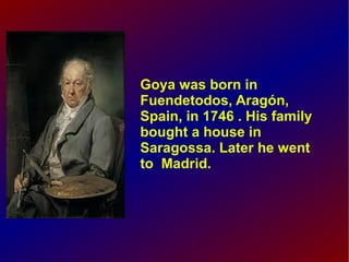 Goya was born in
Fuendetodos, Aragón,
Spain, in 1746 . His family
bought a house in
Saragossa. Later he went
to Madrid.

 