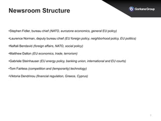 Newsroom Structure
7
•Stephen Fidler, bureau chief (NATO, eurozone economics, general EU policy)
•Laurence Norman, deputy bureau chief (EU foreign policy, neighborhood policy, EU politics)
•Naftali Bendavid (foreign affairs, NATO, social policy)
•Matthew Dalton (EU economics, trade, terrorism)
•Gabriele Steinhauser (EU energy policy, banking union, international and EU courts)
•Tom Fairless (competition and (temporarily) technology)
•Viktoria Dendrinou (financial regulation, Greece, Cyprus)
 