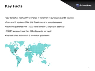 Key Facts
8
•Dow Jones has nearly 2000 journalists in more than 75 bureaus in over 50 countries
•There are 10 versions of The Wall Street Journal in seven languages
•Newswires publishes over 13,000 news items in 12 languages each day
•WSJDN averaged more than 133 million visits per month
•The Wall Street Journal has 2.169 million global sales
 