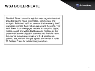 WSJ BOILERPLATE
9
The Wall Street Journal is a global news organization that
provides leading news, information, commentary and
analysis. Published by Dow Jones which has nearly 2,000
journalists in more than 75 bureaus around the world, The
Wall Street Journal engages readers across print, digital,
mobile, social, and video. Building on its heritage as the
preeminent source of global business and financial news,
the Journal includes coverage of U.S. & world news,
politics, arts, culture, lifestyle, sports, and health. It holds
35 Pulitzer Prizes for outstanding journalism.
 