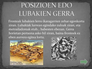 Fronteak lubakien lerro ikaragarrien zehar egonkortu
ziran. Lubakiak lurrean egindako zuloak ziran, eta
metrailadoreak etab… babesten ebezan. Gerra
horietan pertsona asko hil ziran, baina fronteek ez
eben aurrera egitea lortu.
 