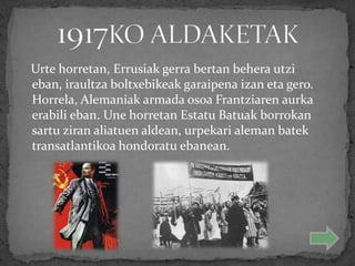 Urte horretan, Errusiak gerra bertan behera utzi
eban, iraultza boltxebikeak garaipena izan eta gero.
Horrela, Alemaniak armada osoa Frantziaren aurka
erabili eban. Une horretan Estatu Batuak borrokan
sartu ziran aliatuen aldean, urpekari aleman batek
transatlantikoa hondoratu ebanean.
 