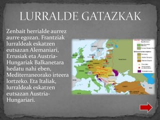 Zenbait herrialde aurrez
aurre egozan. Frantziak
lurraldeak eskatzen
eutsazan Alemaniari,
Errusiak eta Austria-
Hungariak Balkanetara
hedatu nahi eben,
Mediterraneorako irteera
lortzeko. Eta Italiak,
lurraldeak eskatzen
eutsazan Austria-
Hungariari.
 