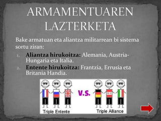 1. Aliantza hirukoitza: Alemania, Austria-
Hungaria eta Italia.
2. Entente hirukoitza: Frantzia, Errusia eta
Britania Handia.
Bake armatuan eta aliantza militarrean bi sistema
sortu ziran:
 