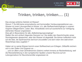 6. März 2014
FH Salzburg
Trinken, trinken, trinken….. (1)
Das einzige wirkliche Getränk ist Wasser!
Warum ?: Es lößt keine enzymatische und hormonellen Verdauungsreaktionen aus…
Wasser ist unser Lösungsmittel im Körper, d.h. alle Stoffwechselvorgänge in unseren
Organen (Magen/Darm, Leber, Blut, Intrazellulär) sind auf ausreichend zur Verfügung
stehendes Wasser angewiesen.
Dies gilt im Besonderen für alle „Selbstreinigungsvorgänge“:
Stellen Sie sich einfach folgendes Szenario vor: Sie wollen den Geschirrhaufen eines
Sonntagsessen abwaschen, aber das Wasser ist abgestellt. Sie kämen hoffentlich nicht
auf die Idee, die Spülmaschine dennoch anzustellen und dann eben drei statt einem
Waschdrops dazu zugeben ?
Haben wir zu wenig Wasser kommt unser Stoffwechsel zum Erliegen, Giftstoffe reichern
sich in den Zellen und Organen an …
….und vor allem unser Zentralrechner (Gehirn) verliert immens an Rechenleistung, weil
die Reizweiterleitung in den synaptischen Spalten unserer Neurone auf ein
Leitungsmedium für Neurotransmitter angewiesen ist.
 