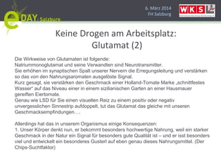 6. März 2014
FH Salzburg
Keine Drogen am Arbeitsplatz:
Glutamat (2)
Die Wirkweise von Glutamaten ist folgende:
Natriummonoglutamat und seine Verwandten sind Neurotransmitter.
Sie erhöhen im synaptischen Spalt unserer Nervern die Erregungsleitung und verstärken
so das von den Nahrungsaromaten ausgelöste Signal.
Kurz gesagt, sie verstärken den Geschmack einer Holland-Tomate Marke „schnittfestes
Wasser“ auf das Niveau einer in einem sizilianischen Garten an einer Hausmauer
gereiften Eiertomate.
Genau wie LSD für Sie einen visuellen Reiz zu einem positiv oder negativ
unvergesslichen Sinnestrip aufdoppelt, tut das Glutamat das gleiche mit unseren
Geschmacksempfindungen….
Allerdings hat das in unserem Organismus einige Konsequenzen:
1. Unser Körper denkt nun, er bekommt besonders hochwertige Nahrung, weil ein starker
Geschmack in der Natur ein Signal für besonders gute Qualität ist – und er isst besonders
viel und entwickelt ein besonderes Gusterl auf eben genau dieses Nahrungsmittel. (Der
Chips-Suchtfaktor)
 
