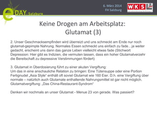 6. März 2014
FH Salzburg
Keine Drogen am Arbeitsplatz:
Glutamat (3)
2. Unser Geschmacksempfinden wird überreizt und uns schmeckt am Ende nur noch
glutamat-gepimpte Nahrung. Normales Essen schmeckt uns einfach zu fade…ja weiter
gedacht, erscheint uns dann das ganze Leben vielleicht etwas fade (Stichwort
Depression: Hier gibt es Indizien, die vermuten lassen, dass ein hoher Glutamatverzehr
die Bereitschaft zu depressive Verstimmungen fördert)
3. Glutamat in Überdosierung führt zu einer akuten Vergiftung:
Um das in eine anschauliche Relation zu bringen: Eine Tütensuppe oder eine Portion
Fertignudel „Asia Style“ enthält oft soviel Glutamat wie 160 Eier. D.h. eine Vergiftung über
normale – natürlich auch Glutamate enthaltende Nahrungsmittel ist gar nicht möglich.
Glutamatvergiftung: „Das China-Restaurant-Syndrom“
Denken wir nochmals an unser Glutamat - Menue 23 von gerade. Was passiert?
 