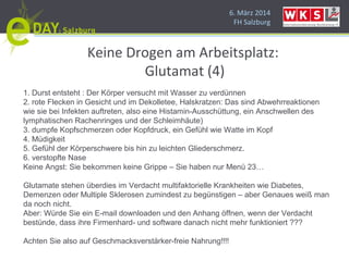 6. März 2014
FH Salzburg
Keine Drogen am Arbeitsplatz:
Glutamat (4)
1. Durst entsteht : Der Körper versucht mit Wasser zu verdünnen
2. rote Flecken in Gesicht und im Dekolletee, Halskratzen: Das sind Abwehrreaktionen
wie sie bei Infekten auftreten, also eine Histamin-Ausschüttung, ein Anschwellen des
lymphatischen Rachenringes und der Schleimhäute)
3. dumpfe Kopfschmerzen oder Kopfdruck, ein Gefühl wie Watte im Kopf
4. Müdigkeit
5. Gefühl der Körperschwere bis hin zu leichten Gliederschmerz.
6. verstopfte Nase
Keine Angst: Sie bekommen keine Grippe – Sie haben nur Menü 23…
Glutamate stehen überdies im Verdacht multifaktorielle Krankheiten wie Diabetes,
Demenzen oder Multiple Sklerosen zumindest zu begünstigen – aber Genaues weiß man
da noch nicht.
Aber: Würde Sie ein E-mail downloaden und den Anhang öffnen, wenn der Verdacht
bestünde, dass ihre Firmenhard- und software danach nicht mehr funktioniert ???
Achten Sie also auf Geschmacksverstärker-freie Nahrung!!!!
 