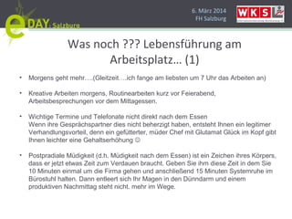 6. März 2014
FH Salzburg
Was noch ??? Lebensführung am
Arbeitsplatz… (1)
• Morgens geht mehr….(Gleitzeit….ich fange am liebsten um 7 Uhr das Arbeiten an)
• Kreative Arbeiten morgens, Routinearbeiten kurz vor Feierabend,
Arbeitsbesprechungen vor dem Mittagessen.
• Wichtige Termine und Telefonate nicht direkt nach dem Essen
Wenn ihre Gesprächspartner dies nicht beherzigt haben, entsteht Ihnen ein legitimer
Verhandlungsvorteil, denn ein gefütterter, müder Chef mit Glutamat Glück im Kopf gibt
Ihnen leichter eine Gehaltserhöhung 
• Postpradiale Müdigkeit (d.h. Müdigkeit nach dem Essen) ist ein Zeichen ihres Körpers,
dass er jetzt etwas Zeit zum Verdauen braucht. Geben Sie ihm diese Zeit in dem Sie
10 Minuten einmal um die Firma gehen und anschließend 15 Minuten Systemruhe im
Bürostuhl halten. Dann entleert sich Ihr Magen in den Dünndarm und einem
produktiven Nachmittag steht nicht. mehr im Wege.
 