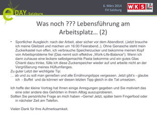 6. März 2014
FH Salzburg
Was noch ??? Lebensführung am
Arbeitsplatz… (2)
• Sportlicher Ausgleich: nach der Arbeit, aber sicher vor dem Abendbrot. (Jetzt brauche
ich meine Gleitzeit und machen um 16:00 Feierabend..). Ohne Genasche steht mein
Zuckerkastel nun offen, ich verbrauche Speicherzucker und bekomme meinen Kopf
von Arbeitsprobleme frei (Das nennt sich effektive „Work-Life-Balance“). Wenn ich
dann zuhause eine leckere selbstgemachte Pasta bekomme und ein gutes Glas
Chianti dazu trinke, fülle ich diese Zuckerspeicher wieder auf und arbeite nicht an der
Vergrößerung meines Hüftumfanges.
Zu guter Letzt der wichtigste Tip:
… ab und zu soll man genießen und alle Ernährungstipps vergessen. Jetzt gibt’s - glaube
ich - Buffet und da können wir diesen letzten Tipp gleich in die Tat umsetzen.
Ich hoffe der kleine Vortrag hat Ihnen einige Anregungen gegeben und Sie motiviert das
eine oder andere des Gehörten in Ihrem Alltag auszuprobieren.
Sollten Sie persönliche Frage an mich haben –Gerne! Jetzt, später beim Fingerfood oder
in nächster Zeit am Telefon.
Vielen Dank für Ihre Aufmerksamkeit.
 