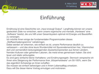 6. März 2014
FH Salzburg
Einführung
Ernährung ist eine Geschichte von „Input erzeugt Output“. Langfristig können wir unsere
gesteckten Ziele nur erreichen, wenn unsere organische und mentale „Hardware“ eine
„Software“ besitzt, die uns hilft unser Gesamtsystem optimal mit Energie und Baustoffen
zu versorgen.
Ich möchte Ihnen einige der fundamentalen Programmzeilen dieses
„Stoffwechselprogramms“ nahebringen.
Dabei werden wir erkennen, wie einfach es ist, unsere Performance deutlich zu
verbessern – und das ohne teure Wundermittel mit Spurenelementchen hier, Vitaminchen
dort und vermeindlich leistungsteigernden Zauberkomponenten aus fernen Ländern,
fremden Kulturen oder geheimen Laboren, die meist eines gemeinsam haben: Sie sind
teuer und relativ wirkungslos
Es sind ganz einfache kleine Verhaltens- und Ernährungsregeln. Dennoch verspreche ich
Ihnen eine Steigerung der Performance ihrer „Körperhardware“ um 50-100%, wenn Sie
das eigentlich Schwierige an ihnen schaffen:
Sie müssen sie einfach beherzigen und in Ihrem Lebensalltag umsetzen.
Dazu will Sie dieser kleine Vortrag ermutigen und motivieren.
 