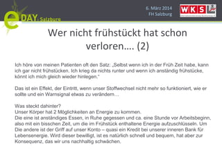 6. März 2014
FH Salzburg
Wer nicht frühstückt hat schon
verloren…. (2)
Ich höre von meinen Patienten oft den Satz: „Selbst wenn ich in der Früh Zeit habe, kann
ich gar nicht frühstücken. Ich krieg da nichts runter und wenn ich anständig frühstücke,
könnt ich mich gleich wieder hinlegen.“
Das ist ein Effekt, der Eintritt, wenn unser Stoffwechsel nicht mehr so funktioniert, wie er
sollte und ein Warnsignal etwas zu verändern…
Was steckt dahinter?
Unser Körper hat 2 Möglichkeiten an Energie zu kommen.
Die eine ist anständiges Essen, in Ruhe gegessen und ca. eine Stunde vor Arbeitsbeginn,
also mit ein bisschen Zeit, um die im Frühstück enthaltene Energie aufzuschlüsseln. Um
Die andere ist der Griff auf unser Konto – quasi ein Kredit bei unserer inneren Bank für
Lebensenergie. Wird dieser bewilligt, ist es natürlich schnell und bequem, hat aber zur
Konsequenz, das wir uns nachhaltig schwächen.
 
