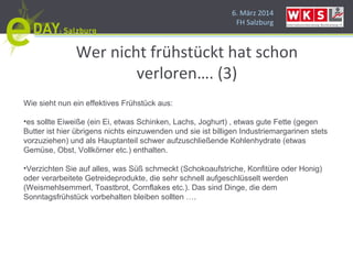 6. März 2014
FH Salzburg
Wer nicht frühstückt hat schon
verloren…. (3)
Wie sieht nun ein effektives Frühstück aus:
•es sollte Eiweiße (ein Ei, etwas Schinken, Lachs, Joghurt) , etwas gute Fette (gegen
Butter ist hier übrigens nichts einzuwenden und sie ist billigen Industriemargarinen stets
vorzuziehen) und als Hauptanteil schwer aufzuschließende Kohlenhydrate (etwas
Gemüse, Obst, Vollkörner etc.) enthalten.
•Verzichten Sie auf alles, was Süß schmeckt (Schokoaufstriche, Konfitüre oder Honig)
oder verarbeitete Getreideprodukte, die sehr schnell aufgeschlüsselt werden
(Weismehlsemmerl, Toastbrot, Cornflakes etc.). Das sind Dinge, die dem
Sonntagsfrühstück vorbehalten bleiben sollten ….
 