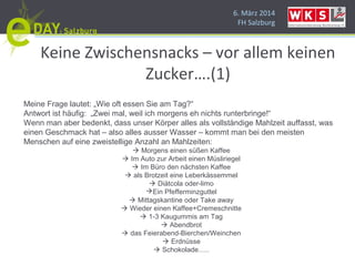 6. März 2014
FH Salzburg
Keine Zwischensnacks – vor allem keinen
Zucker….(1)
Meine Frage lautet: „Wie oft essen Sie am Tag?“
Antwort ist häufig: „Zwei mal, weil ich morgens eh nichts runterbringe!“
Wenn man aber bedenkt, dass unser Körper alles als vollständige Mahlzeit auffasst, was
einen Geschmack hat – also alles ausser Wasser – kommt man bei den meisten
Menschen auf eine zweistellige Anzahl an Mahlzeiten:
 Morgens einen süßen Kaffee
 Im Auto zur Arbeit einen Müsliriegel
 Im Büro den nächsten Kaffee
 als Brotzeit eine Leberkässemmel
 Diätcola oder-limo
Ein Pfefferminzguttel
 Mittagskantine oder Take away
 Wieder einen Kaffee+Cremeschnitte
 1-3 Kaugummis am Tag
 Abendbrot
 das Feierabend-Bierchen/Weinchen
 Erdnüsse
 Schokolade…..
 
