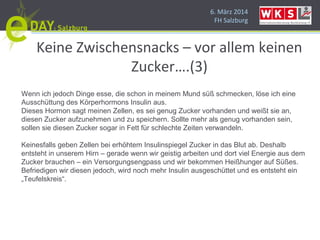 6. März 2014
FH Salzburg
Keine Zwischensnacks – vor allem keinen
Zucker….(3)
Wenn ich jedoch Dinge esse, die schon in meinem Mund süß schmecken, löse ich eine
Ausschüttung des Körperhormons Insulin aus.
Dieses Hormon sagt meinen Zellen, es sei genug Zucker vorhanden und weißt sie an,
diesen Zucker aufzunehmen und zu speichern. Sollte mehr als genug vorhanden sein,
sollen sie diesen Zucker sogar in Fett für schlechte Zeiten verwandeln.
Keinesfalls geben Zellen bei erhöhtem Insulinspiegel Zucker in das Blut ab. Deshalb
entsteht in unserem Hirn – gerade wenn wir geistig arbeiten und dort viel Energie aus dem
Zucker brauchen – ein Versorgungsengpass und wir bekommen Heißhunger auf Süßes.
Befriedigen wir diesen jedoch, wird noch mehr Insulin ausgeschüttet und es entsteht ein
„Teufelskreis“.
 