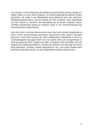 rem Wortlaut, in ihrem logischen und zeitlichen Zusammenhang und den damals ver-
folgten Zielen zu einem klaren Ergebnis: Die Bundesregierung hat politisch Einfluss
genommen. Sie wollte in der Öffentlichkeit keine Diskussion über eine alternative
Standorterkundung führen und hat deshalb die PTB veranlasst, diese Empfehlung
aus dem Bericht zu streichen. Die Darstellung der zu diesem Zeitpunkt wissen-
schaftlich bestehenden Zweifel an Gorleben wurde in der Zusammenfassung des
Zwischenberichtes abgeschwächt.

Auch eine weiter reichende Aktenrecherche kann nach den nunmehr aufgefundenen
und in ihrem Zusammenhang betrachteten Dokumenten keine anderen Aussagen
generieren. Denn dann müssten die vielen aufgefundenen Dokumente in ihren zu-
sammenhängenden Aussagen falsch sein. Auf welche Weise eine entsprechende U-
minterpretation der Akten möglich sein sollte, ist praktisch nicht vorstellbar. Bis zum
Zeitpunkt des Kabinettsbeschlusses, mit dem das Verfahren um die Frage der Erkun-
dung alternativer Standorte damals abgeschlossen war, sind zudem bislang keine
Dokumente gefunden worden, die dem dargestellten Ergebnis widersprechen.




                                                                                    11
 