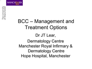 BCC – Management and
  Treatment Options
       Dr JT Lear,
   Dermatology Centre
Manchester Royal Infirmary &
    Dermatology Centre
 Hope Hospital, Manchester
 