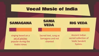 Vocal Music of India
singing based on a
set of pitches
popular during the
Vedict times
SAMAGANA RIG VEDA
SAMA
VEDA
Sacred text, sung as
Samagana and not
chanted
Ancient Indian
sacred collection of
Vedic Sanskrit
hymns.
 