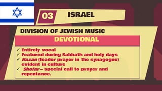 ISRAEL
03
DIVISION OF JEWISH MUSIC
DEVOTIONAL
 Entirely vocal
 Featured during Sabbath and holy days
 Hazan (leader prayer in the synagogue)
evident in culture
 Shofar – special call to prayer and
repentance.
 