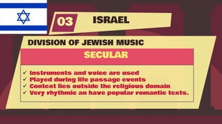 ISRAEL
03
DIVISION OF JEWISH MUSIC
SECULAR
 Instruments and voice are used
 Played during life passage events
 Context lies outside the religious domain
 Very rhythmic an have popular romantic texts.
 