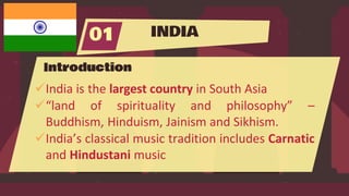 INDIA
01
Introduction
India is the largest country in South Asia
“land of spirituality and philosophy” –
Buddhism, Hinduism, Jainism and Sikhism.
India’s classical music tradition includes Carnatic
and Hindustani music
 