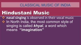 Hindustani Music
 nasal singing is observed in their vocal music
 In North India, the most common style of
singing is called khyal, a word which
means “imagination”
CLASSICAL MUSIC OF INDIA
 