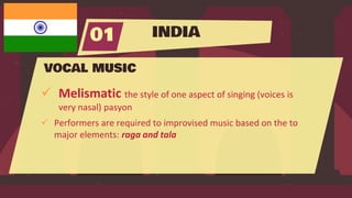INDIA
01
VOCAL MUSIC
 Melismatic the style of one aspect of singing (voices is
very nasal) pasyon
 Performers are required to improvised music based on the to
major elements: raga and tala
 
