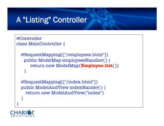 A "Listing" Controller
@Controller
class MainController {
@RequestMapping(["/employees.html"])

public ModelMap employeesHandler() {

 
return new ModelMap(Employee.list())

}
@RequestMapping(["/index.html"])
public ModelAndView indexHander() {
return new ModelAndView("index")
}
}
 