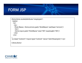 FORM JSP
<form:form modelAttribute="employee">
<table>
<tr>
<th>
First Name: <form:errors path="ﬁrstName" cssClass="errors"/>
<br/>
<form:input path="ﬁrstName" size="30" maxlength="30"/>
</th>
</tr>
…
<p class="submit"><input type="submit" value="Add Employee"/></p>
</form:form>
 