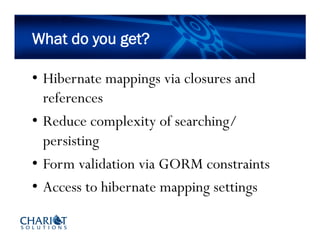What do you get?
•  Hibernate mappings via closures and
references
•  Reduce complexity of searching/
persisting
•  Form validation via GORM constraints
•  Access to hibernate mapping settings
 