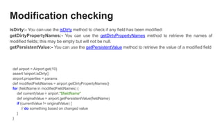 Modification checking
isDirty:- You can use the isDirty method to check if any field has been modified:
getDirtyPropertyNames:- You can use the getDirtyPropertyNames method to retrieve the names of
modified fields; this may be empty but will not be null.
getPersistentValue:- You can use the getPersistentValue method to retrieve the value of a modified field
def airport = Airport.get(10)
assert !airport.isDirty()
airport.properties = params
def modifiedFieldNames = airport.getDirtyPropertyNames()
for (fieldName in modifiedFieldNames) {
def currentValue = airport."$fieldName"
def originalValue = airport.getPersistentValue(fieldName)
if (currentValue != originalValue) {
// do something based on changed value
}
}
 