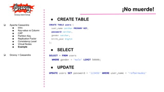 ¡No muerde!
❏ Apache Cassandra
■ Intro
■ Key-value vs Column
■ CAP
■ Partition Key
■ Replication Factor
■ Consistency Level
■ Virtual Nodes
■ Example
❏ Groovy + Cassandra
● CREATE TABLE
CREATE TABLE users (
user_name varchar PRIMARY KEY,
password varchar,
gender varchar,
birth_year bigint
);
● SELECT
SELECT * FROM users
WHERE gender = 'male' LIMIT 50000;
● UPDATE
UPDATE users SET password = '123456' WHERE user_name = 'rafbermudez'
 