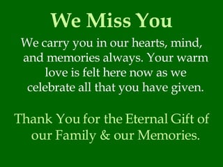 We Miss You We carry you in our hearts, mind, and memories always. Your warm love is felt here now as we celebrate all that you have given. Thank You for the Eternal Gift of our Family & our Memories. 