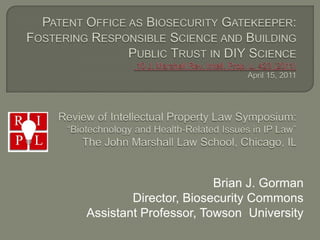  Patent Office as Biosecurity Gatekeeper: Fostering Responsible Science and Building Public Trust in DIY Science 10 J. Marshall Rev. Intell. Prop. L. 423 (2011) April 15, 2011 Review of Intellectual Property Law Symposium: “Biotechnology and Health-Related Issues in IP Law” The John Marshall Law School, Chicago, IL  Brian J. Gorman Director, Biosecurity Commons Assistant Professor, Towson  University 
