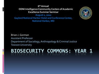 Biosecurity Commons: Year 1 Brian J. Gorman Assistant Professor Department of Sociology, Anthropology & Criminal Justice Towson University 6th Annual            ODNI Intelligence Community Centers of Academic Excellence Summer Seminar August 2, 2010 Gaylord National Harbor Hotel and Conference Center, National Harbor, MD 